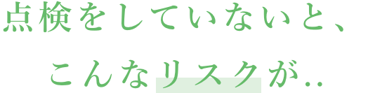 点検をしていないと、こんなリスクが..